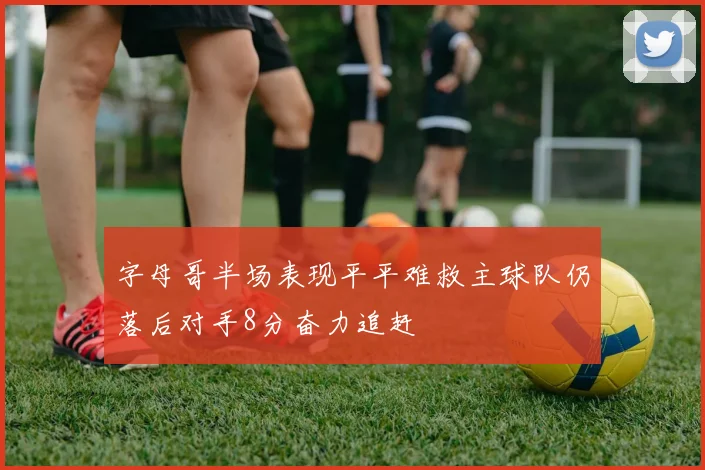 字母哥半场表现平平难救主球队仍落后对手8分奋力追赶