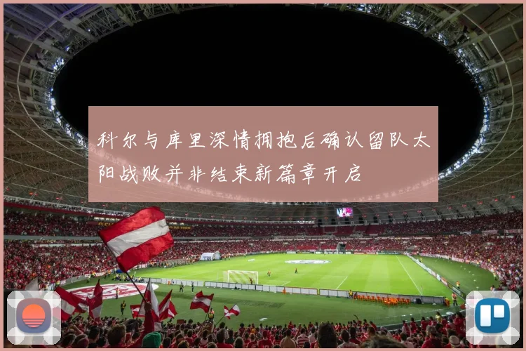 科尔与库里深情拥抱后确认留队太阳战败并非结束新篇章开启