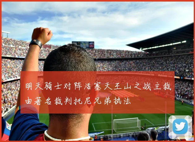明天骑士对阵活塞天王山之战主裁由著名裁判托尼兄弟执法