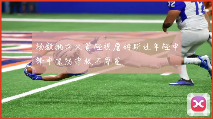 杨毅批评火箭轻视詹姆斯让年轻中锋申京防守极不尊重