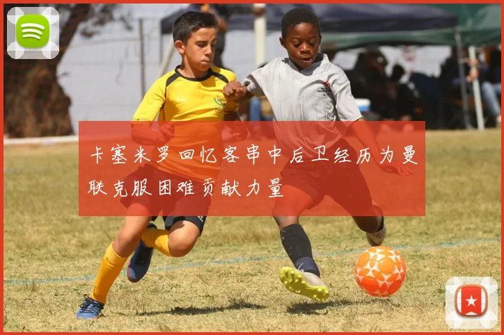卡塞米罗回忆客串中后卫经历为曼联克服困难贡献力量