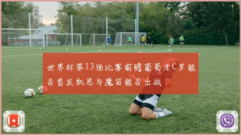 世界杯第13场比赛前瞻葡萄牙C罗能否首发凯恩与魔笛能否出战