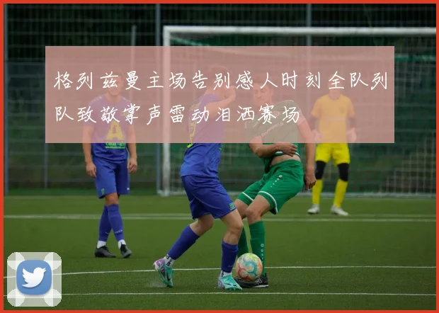 格列兹曼主场告别感人时刻全队列队致敬掌声雷动泪洒赛场