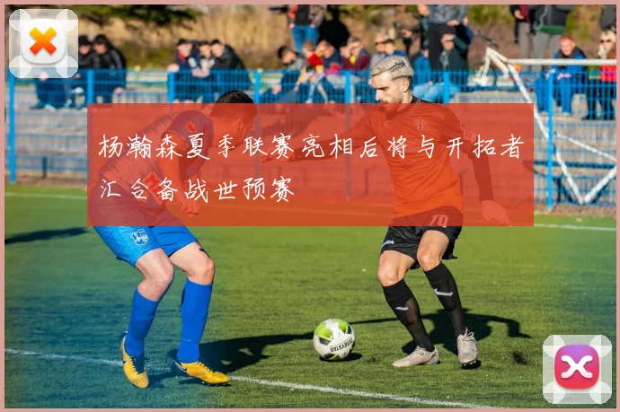 杨瀚森夏季联赛亮相后将与开拓者汇合备战世预赛