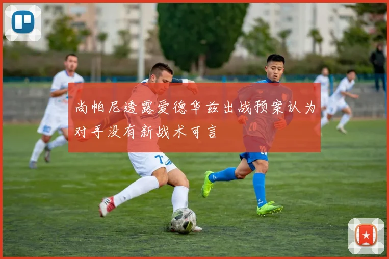 尚帕尼透露爱德华兹出战预案认为对手没有新战术可言