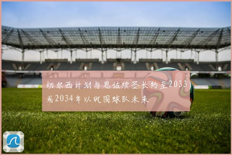 切尔西计划与恩佐续签长约至2033或2034年以巩固球队未来