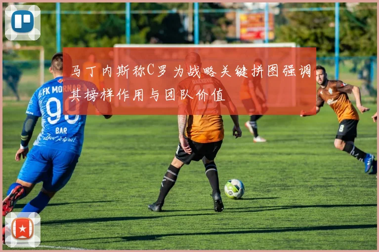 马丁内斯称C罗为战略关键拼图强调其榜样作用与团队价值