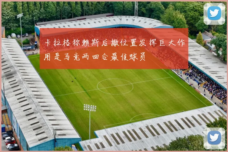 卡拉格称赖斯后撤位置发挥巨大作用是马竞两回合最佳球员