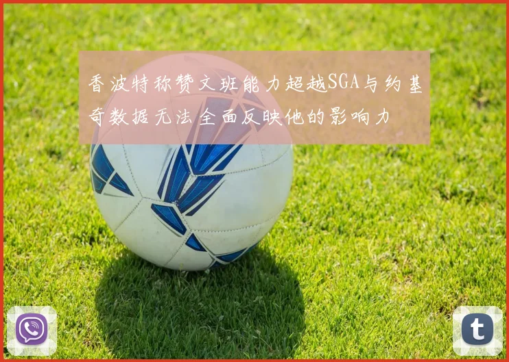 香波特称赞文班能力超越SGA与约基奇数据无法全面反映他的影响力