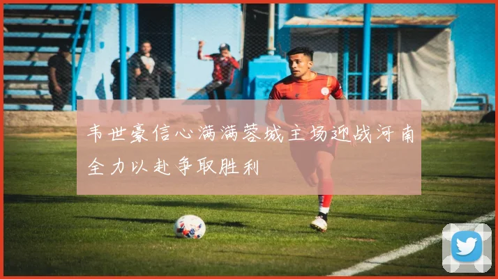 韦世豪信心满满蓉城主场迎战河南全力以赴争取胜利