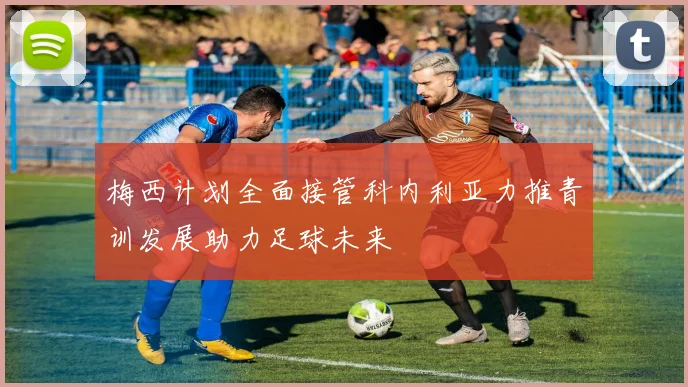 梅西计划全面接管科内利亚力推青训发展助力足球未来