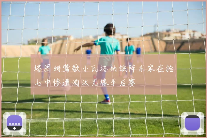 塔图姆莺歌小瓦格纳缺阵东家在抢七中惨遭淘汰无缘季后赛