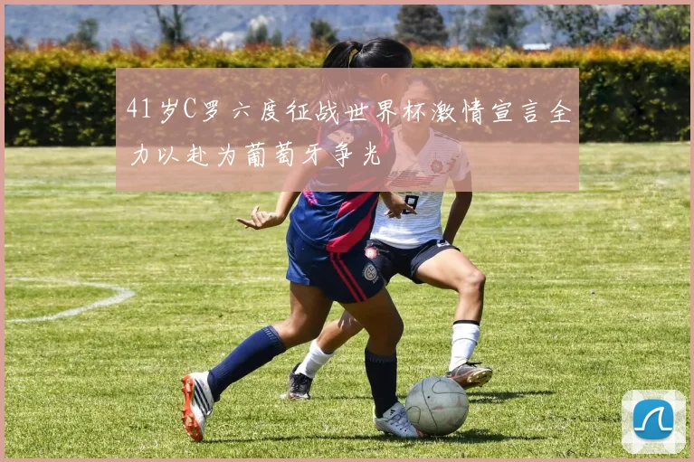 41岁C罗六度征战世界杯激情宣言全力以赴为葡萄牙争光