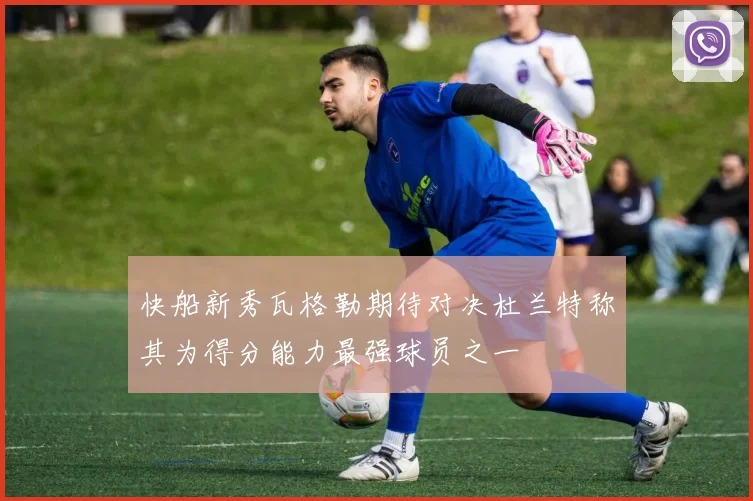 快船新秀瓦格勒期待对决杜兰特称其为得分能力最强球员之一