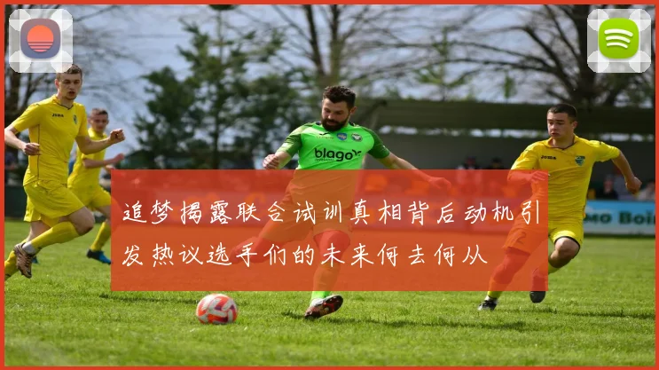 追梦揭露联合试训真相背后动机引发热议选手们的未来何去何从