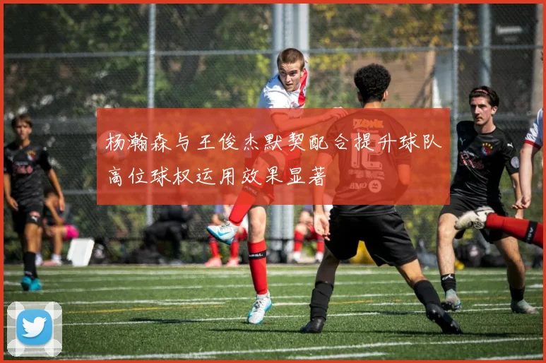 杨瀚森与王俊杰默契配合提升球队高位球权运用效果显著