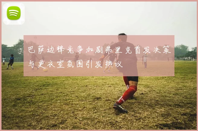 巴萨边锋竞争加剧弗里克首发决策与更衣室氛围引发热议